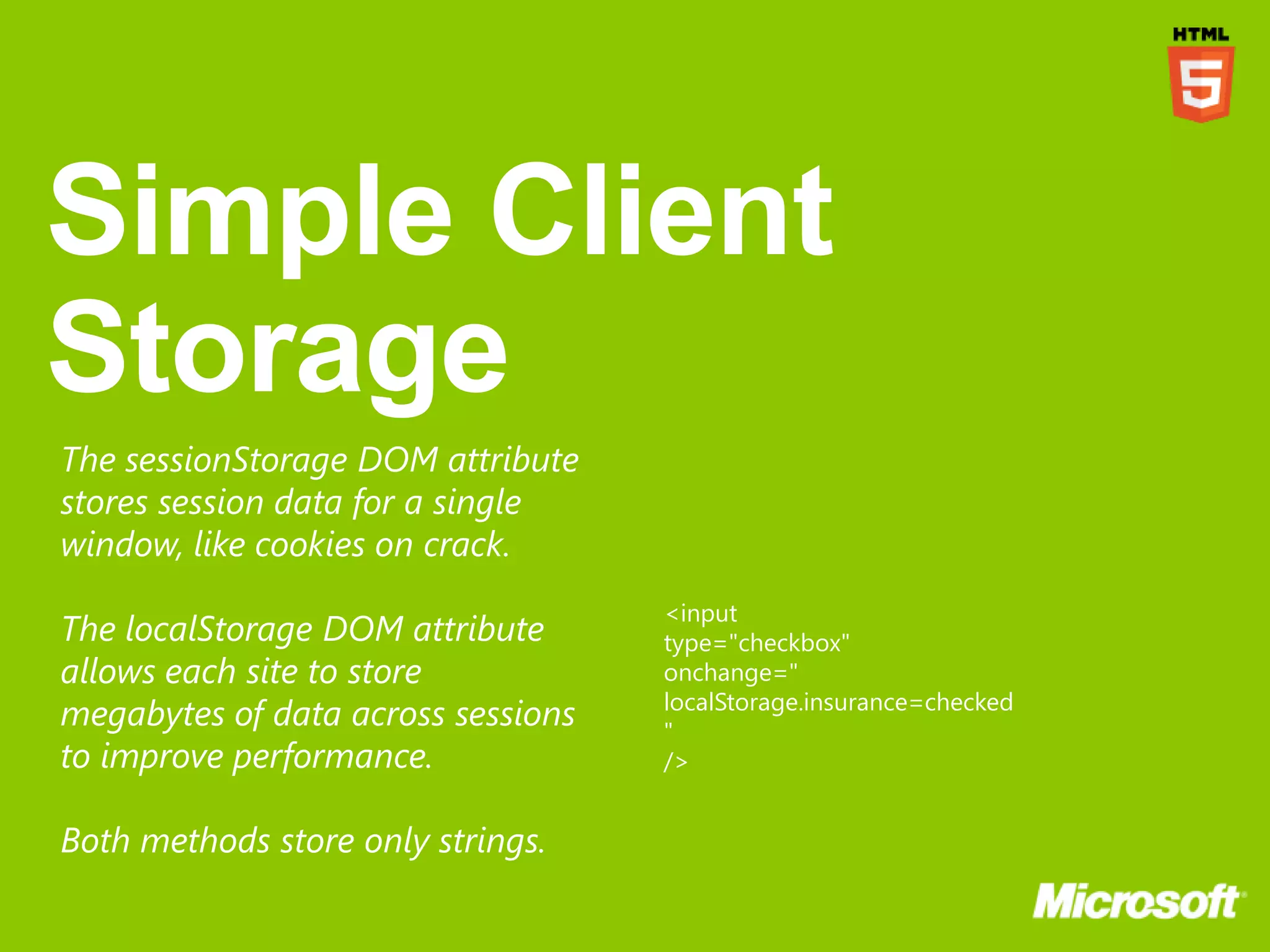 The sessionStorage DOM attribute
stores session data for a single
window, like cookies on crack.
                                    <input
The localStorage DOM attribute      type="checkbox"
allows each site to store           onchange="
                                    localStorage.insurance=checked
megabytes of data across sessions   "
to improve performance.             />


Both methods store only strings.
 