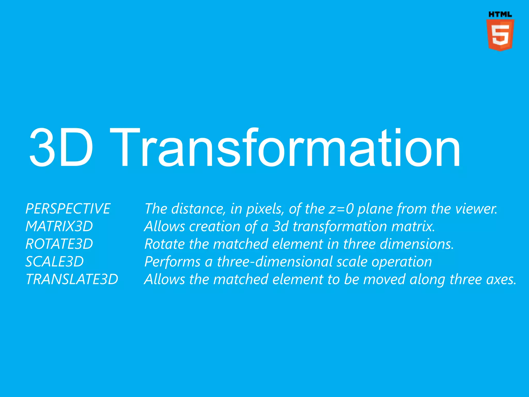 PERSPECTIVE   The distance, in pixels, of the z=0 plane from the viewer.
MATRIX3D      Allows creation of a 3d transformation matrix.
ROTATE3D      Rotate the matched element in three dimensions.
SCALE3D       Performs a three-dimensional scale operation
TRANSLATE3D   Allows the matched element to be moved along three axes.
 
