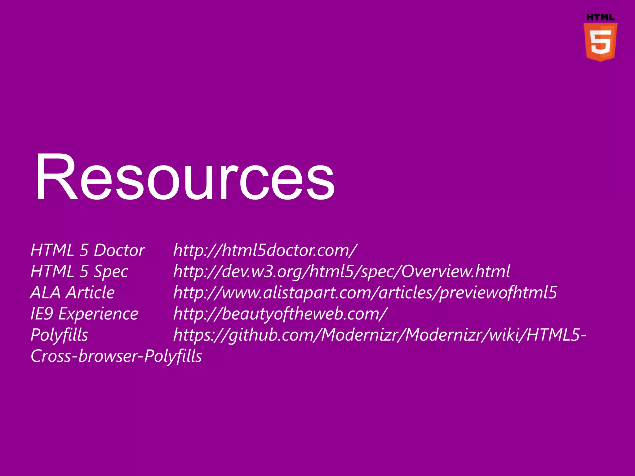 HTML 5 Doctor     http://html5doctor.com/
HTML 5 Spec       http://dev.w3.org/html5/spec/Overview.html
ALA Article       http://www.alistapart.com/articles/previewofhtml5
IE9 Experience    http://beautyoftheweb.com/
Polyfills         https://github.com/Modernizr/Modernizr/wiki/HTML5-
Cross-browser-Polyfills
 