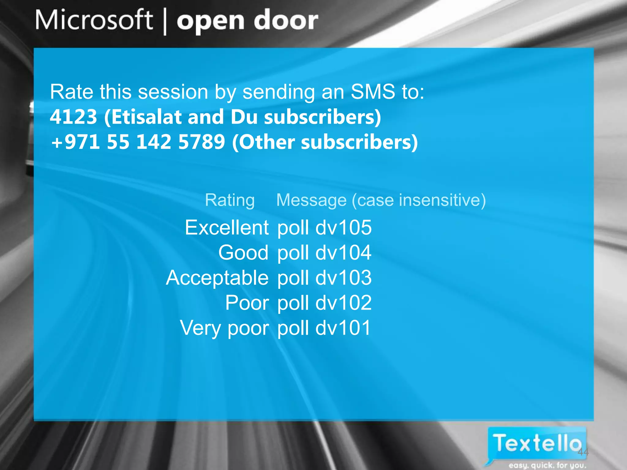 Rate this session by sending an SMS to:
4123 (Etisalat and Du subscribers)
+971 55 142 5789 (Other subscribers)

                Rating   Message (case insensitive)
             Excellent   poll dv105
                 Good    poll dv104
            Acceptable   poll dv103
                  Poor   poll dv102
             Very poor   poll dv101




                                                      44
 