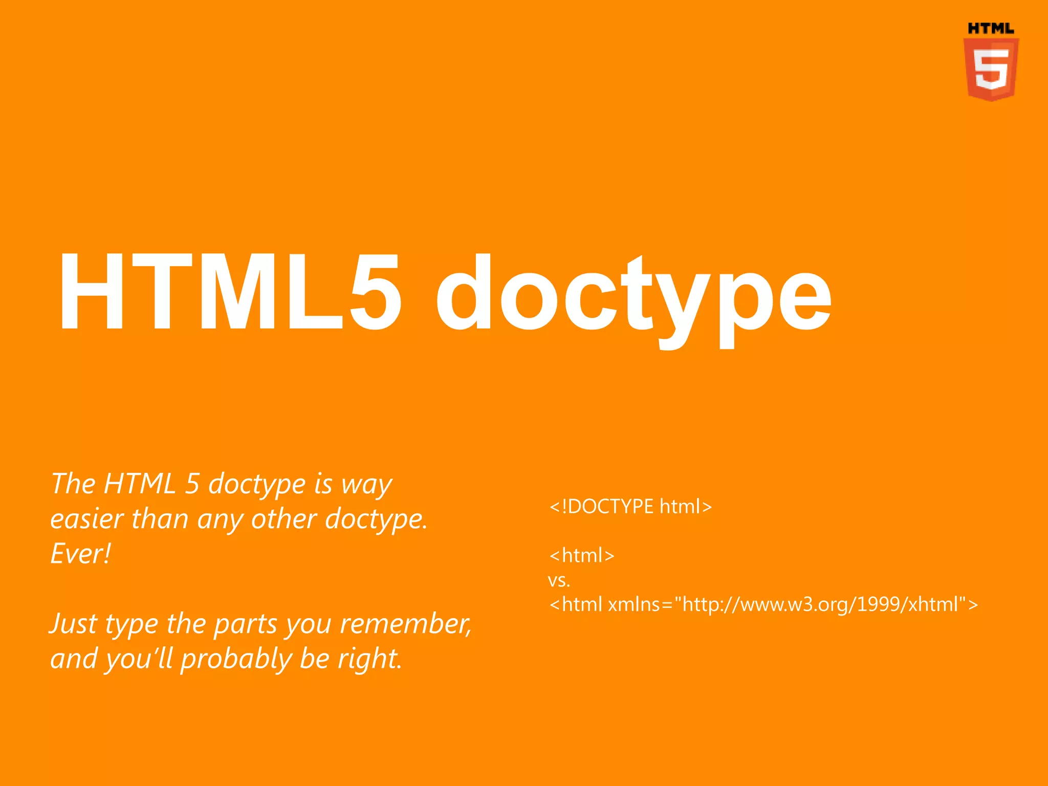 The HTML 5 doctype is way
                                    <!DOCTYPE html>
easier than any other doctype.
Ever!                               <html>
                                    vs.
                                    <html xmlns="http://www.w3.org/1999/xhtml">
Just type the parts you remember,
and you’ll probably be right.
 