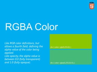 Like RGB color definitions, but
allows a fourth field, defining the   div { color: rgb(0,255,0); }
alpha value of the color being
applied.
Like opacity, the alpha value is
between 0.0 (fully transparent)
and 1.0 (fully opaque).               div { color: rgba(0,255,0,0.5); }
 