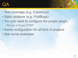 QA
• Test coverage (e.g. Cobertura)
• Static analysis (e.g. FindBugs)
• You just need to configure the proper plugin
 –Reuse a Super POM!
• Same configuration for all kind of projects
• See some examples




                                                 16
 