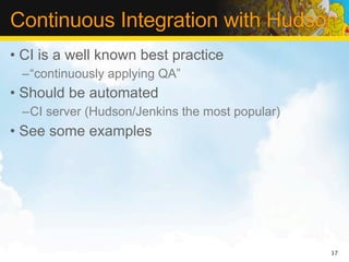 Continuous Integration with Hudson
• CI is a well known best practice
 –“continuously applying QA”
• Should be automated
 –CI server (Hudson/Jenkins the most popular)
• See some examples




                                                17
 