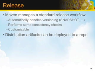 Release
• Maven manages a standard release workflow
 –Automatically handles versioning (SNAPSHOT, ...)
 –Performs some consistency checks
 –Customizable
• Distribution artifacts can be deployed to a repo




                                                     18
 
