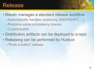 Release
• Maven manages a standard release workflow
 –Automatically handles versioning (SNAPSHOT, ...)
 –Performs some consistency checks
 –Customizable
• Distribution artifacts can be deployed to a repo
• Releasing can be performed by Hudson
 –“Push a button” release




                                                     18
 