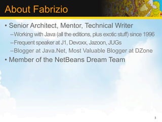 About Fabrizio
• Senior Architect, Mentor, Technical Writer
 –Working with Java (all the editions, plus exotic stuff) since 1996
 –Frequent speaker at J1, Devoxx, Jazoon, JUGs
 –Blogger at Java.Net, Most Valuable Blogger at DZone
• Member of the NetBeans Dream Team




                                                                   3
 