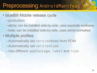 Preprocessing AndroidManifest.xml
• blueBill Mobile release cycle
  –production
  –alpha: can be installed side-by-side, uses separate workarea
  –beta: can be installed side-by-side, uses same workakea
• Multiple profiles
  –Automatically set versionName from POM
  –Automatically set versionCode
  –Use different appPackage, label and icon




                                                             20
 