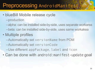 Preprocessing AndroidManifest.xml
• blueBill Mobile release cycle
  –production
  –alpha: can be installed side-by-side, uses separate workarea
  –beta: can be installed side-by-side, uses same workakea
• Multiple profiles
  –Automatically set versionName from POM
  –Automatically set versionCode
  –Use different appPackage, label and icon
• Can be done with android:manifest-update goal


                                                             20
 