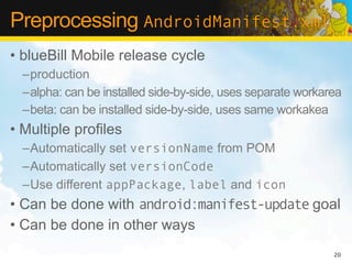 Preprocessing AndroidManifest.xml
• blueBill Mobile release cycle
  –production
  –alpha: can be installed side-by-side, uses separate workarea
  –beta: can be installed side-by-side, uses same workakea
• Multiple profiles
  –Automatically set versionName from POM
  –Automatically set versionCode
  –Use different appPackage, label and icon
• Can be done with android:manifest-update goal
• Can be done in other ways
                                                             20
 