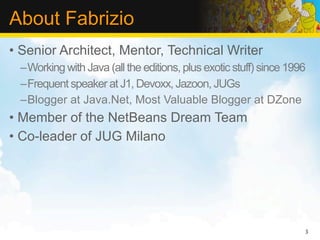 About Fabrizio
• Senior Architect, Mentor, Technical Writer
 –Working with Java (all the editions, plus exotic stuff) since 1996
 –Frequent speaker at J1, Devoxx, Jazoon, JUGs
 –Blogger at Java.Net, Most Valuable Blogger at DZone
• Member of the NetBeans Dream Team
• Co-leader of JUG Milano




                                                                   3
 