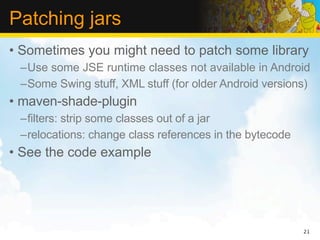 Patching jars
• Sometimes you might need to patch some library
 –Use some JSE runtime classes not available in Android
 –Some Swing stuff, XML stuff (for older Android versions)
• maven-shade-plugin
 –filters: strip some classes out of a jar
 –relocations: change class references in the bytecode
• See the code example




                                                         21
 