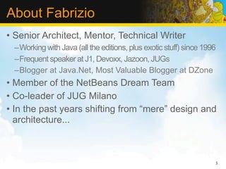 About Fabrizio
• Senior Architect, Mentor, Technical Writer
 –Working with Java (all the editions, plus exotic stuff) since 1996
 –Frequent speaker at J1, Devoxx, Jazoon, JUGs
 –Blogger at Java.Net, Most Valuable Blogger at DZone
• Member of the NetBeans Dream Team
• Co-leader of JUG Milano
• In the past years shifting from “mere” design and
  architecture...



                                                                   3
 