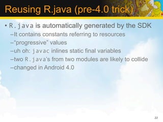 Reusing R.java (pre-4.0 trick)
• R.java is automatically generated by the SDK
 –It contains constants referring to resources
 –“progressive” values
 –uh oh: javac inlines static final variables
 –two R.java’s from two modules are likely to collide
 –changed in Android 4.0




                                                        22
 