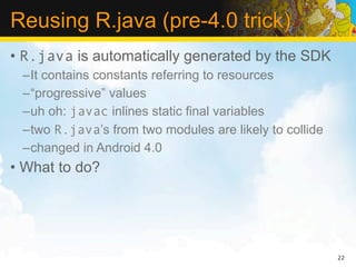 Reusing R.java (pre-4.0 trick)
• R.java is automatically generated by the SDK
 –It contains constants referring to resources
 –“progressive” values
 –uh oh: javac inlines static final variables
 –two R.java’s from two modules are likely to collide
 –changed in Android 4.0
• What to do?




                                                        22
 