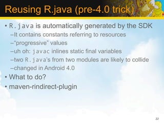 Reusing R.java (pre-4.0 trick)
• R.java is automatically generated by the SDK
 –It contains constants referring to resources
 –“progressive” values
 –uh oh: javac inlines static final variables
 –two R.java’s from two modules are likely to collide
 –changed in Android 4.0
• What to do?
• maven-rindirect-plugin



                                                        22
 