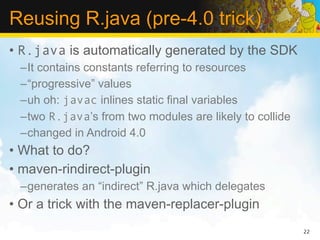 Reusing R.java (pre-4.0 trick)
• R.java is automatically generated by the SDK
 –It contains constants referring to resources
 –“progressive” values
 –uh oh: javac inlines static final variables
 –two R.java’s from two modules are likely to collide
 –changed in Android 4.0
• What to do?
• maven-rindirect-plugin
 –generates an “indirect” R.java which delegates
• Or a trick with the maven-replacer-plugin
                                                        22
 