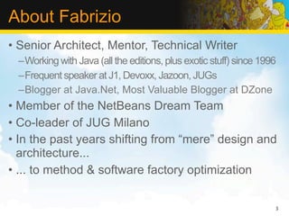 About Fabrizio
• Senior Architect, Mentor, Technical Writer
 –Working with Java (all the editions, plus exotic stuff) since 1996
 –Frequent speaker at J1, Devoxx, Jazoon, JUGs
 –Blogger at Java.Net, Most Valuable Blogger at DZone
• Member of the NetBeans Dream Team
• Co-leader of JUG Milano
• In the past years shifting from “mere” design and
  architecture...
• ... to method & software factory optimization


                                                                   3
 