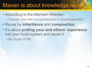 Maven is about knowledge reuse
• According to the Merriam-Webster:
 –“maven: one who is experienced or knowledgeable”
• Reuse by inheritance and composition
• It’s about putting your and others’ experience
  into your build system and reuse it
 –the Super POM




                                                     24
 