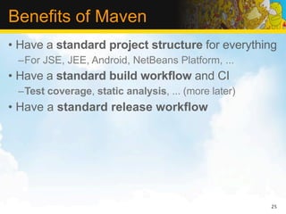 Benefits of Maven
• Have a standard project structure for everything
 –For JSE, JEE, Android, NetBeans Platform, ...
• Have a standard build workflow and CI
 –Test coverage, static analysis, ... (more later)
• Have a standard release workflow




                                                     25
 