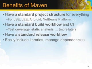 Benefits of Maven
• Have a standard project structure for everything
 –For JSE, JEE, Android, NetBeans Platform, ...
• Have a standard build workflow and CI
 –Test coverage, static analysis, ... (more later)
• Have a standard release workflow
• Easily include libraries, manage dependencies




                                                     25
 