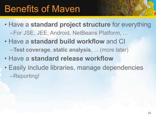 Benefits of Maven
• Have a standard project structure for everything
 –For JSE, JEE, Android, NetBeans Platform, ...
• Have a standard build workflow and CI
 –Test coverage, static analysis, ... (more later)
• Have a standard release workflow
• Easily include libraries, manage dependencies
 –Reporting!




                                                     25
 