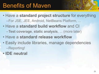 Benefits of Maven
• Have a standard project structure for everything
 –For JSE, JEE, Android, NetBeans Platform, ...
• Have a standard build workflow and CI
 –Test coverage, static analysis, ... (more later)
• Have a standard release workflow
• Easily include libraries, manage dependencies
 –Reporting!
• IDE neutral



                                                     25
 