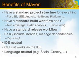 Benefits of Maven
• Have a standard project structure for everything
 –For JSE, JEE, Android, NetBeans Platform, ...
• Have a standard build workflow and CI
 –Test coverage, static analysis, ... (more later)
• Have a standard release workflow
• Easily include libraries, manage dependencies
 –Reporting!
• IDE neutral
• CLI just works as the IDE
• Language neutral (e.g. Scala, Groovy, ...)
                                                     25
 