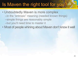 Is Maven the right tool for you?
• Undoubtedly Maven is more complex
  –in the “entropic” meaning (needed known things)
  –simple things are reasonably simple
  –but you’ll need time to master it
• Most of people whining about Maven don’t know it well




                                                      26
 