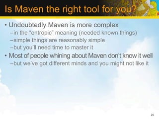 Is Maven the right tool for you?
• Undoubtedly Maven is more complex
  –in the “entropic” meaning (needed known things)
  –simple things are reasonably simple
  –but you’ll need time to master it
• Most of people whining about Maven don’t know it well
  –but we’ve got different minds and you might not like it




                                                             26
 