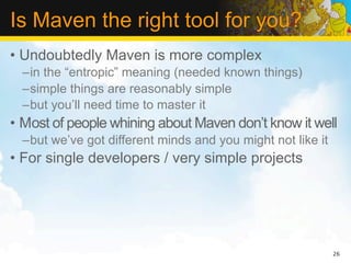 Is Maven the right tool for you?
• Undoubtedly Maven is more complex
  –in the “entropic” meaning (needed known things)
  –simple things are reasonably simple
  –but you’ll need time to master it
• Most of people whining about Maven don’t know it well
  –but we’ve got different minds and you might not like it
• For single developers / very simple projects




                                                             26
 