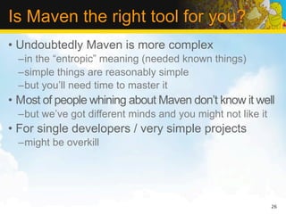 Is Maven the right tool for you?
• Undoubtedly Maven is more complex
  –in the “entropic” meaning (needed known things)
  –simple things are reasonably simple
  –but you’ll need time to master it
• Most of people whining about Maven don’t know it well
  –but we’ve got different minds and you might not like it
• For single developers / very simple projects
  –might be overkill




                                                             26
 
