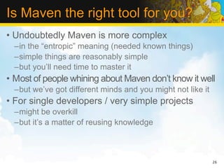 Is Maven the right tool for you?
• Undoubtedly Maven is more complex
  –in the “entropic” meaning (needed known things)
  –simple things are reasonably simple
  –but you’ll need time to master it
• Most of people whining about Maven don’t know it well
  –but we’ve got different minds and you might not like it
• For single developers / very simple projects
  –might be overkill
  –but it’s a matter of reusing knowledge



                                                             26
 