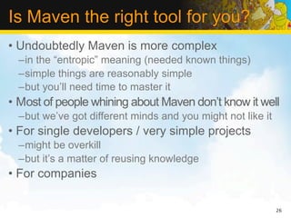 Is Maven the right tool for you?
• Undoubtedly Maven is more complex
  –in the “entropic” meaning (needed known things)
  –simple things are reasonably simple
  –but you’ll need time to master it
• Most of people whining about Maven don’t know it well
  –but we’ve got different minds and you might not like it
• For single developers / very simple projects
  –might be overkill
  –but it’s a matter of reusing knowledge
• For companies

                                                             26
 