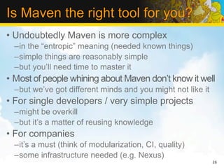 Is Maven the right tool for you?
• Undoubtedly Maven is more complex
  –in the “entropic” meaning (needed known things)
  –simple things are reasonably simple
  –but you’ll need time to master it
• Most of people whining about Maven don’t know it well
  –but we’ve got different minds and you might not like it
• For single developers / very simple projects
  –might be overkill
  –but it’s a matter of reusing knowledge
• For companies
  –it’s a must (think of modularization, CI, quality)
  –some infrastructure needed (e.g. Nexus)
                                                             26
 