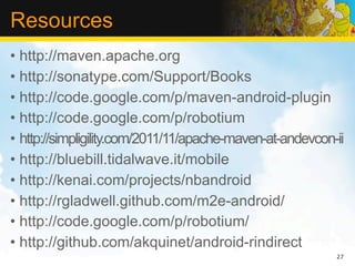Resources
• http://maven.apache.org
• http://sonatype.com/Support/Books
• http://code.google.com/p/maven-android-plugin
• http://code.google.com/p/robotium
• http://simpligility.com/2011/11/apache-maven-at-andevcon-ii
• http://bluebill.tidalwave.it/mobile
• http://kenai.com/projects/nbandroid
• http://rgladwell.github.com/m2e-android/
• http://code.google.com/p/robotium/
• http://github.com/akquinet/android-rindirect
                                                           27
 