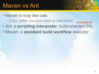 Maven vs Ant
• Maven is truly like cats
  –“Cats, either you love them or hate them” procedural
• Ant: a scripting interpreter, build-oriented DSL
• Maven: a standard build workflow executor




                                                          5
 