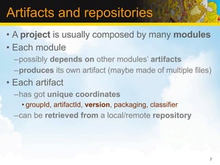 Artifacts and repositories
• A project is usually composed by many modules
• Each module
  –possibly depends on other modules’ artifacts
  –produces its own artifact (maybe made of multiple files)
• Each artifact
  –has got unique coordinates
    • groupId, artifactId, version, packaging, classifier
  –can be retrieved from a local/remote repository




                                                            7
 