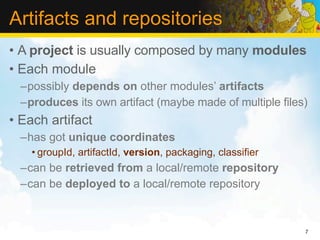 Artifacts and repositories
• A project is usually composed by many modules
• Each module
  –possibly depends on other modules’ artifacts
  –produces its own artifact (maybe made of multiple files)
• Each artifact
  –has got unique coordinates
    • groupId, artifactId, version, packaging, classifier
  –can be retrieved from a local/remote repository
  –can be deployed to a local/remote repository


                                                            7
 