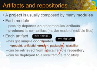 Artifacts and repositories
• A project is usually composed by many modules
• Each module
  –possibly depends on other modules’ artifacts
  –produces its own artifact (maybe made of multiple files)
• Each artifact        mvn install
                                         mvn deploy
  –has got unique coordinates
    • groupId, artifactId, version, packaging, classifier
  –can be retrieved from a local/remote repository
  –can be deployed to a local/remote repository


                                                            7
 