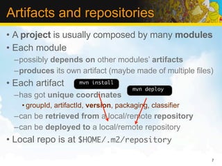 Artifacts and repositories
• A project is usually composed by many modules
• Each module
  –possibly depends on other modules’ artifacts
  –produces its own artifact (maybe made of multiple files)
• Each artifact        mvn install
                                         mvn deploy
  –has got unique coordinates
    • groupId, artifactId, version, packaging, classifier
  –can be retrieved from a local/remote repository
  –can be deployed to a local/remote repository
• Local repo is at $HOME/.m2/repository

                                                            7
 