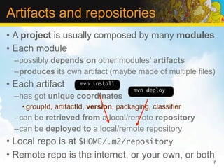 Artifacts and repositories
• A project is usually composed by many modules
• Each module
  –possibly depends on other modules’ artifacts
  –produces its own artifact (maybe made of multiple files)
• Each artifact        mvn install
                                         mvn deploy
  –has got unique coordinates
    • groupId, artifactId, version, packaging, classifier
  –can be retrieved from a local/remote repository
  –can be deployed to a local/remote repository
• Local repo is at $HOME/.m2/repository
• Remote repo is the internet, or your own, or both
                                                            7
 