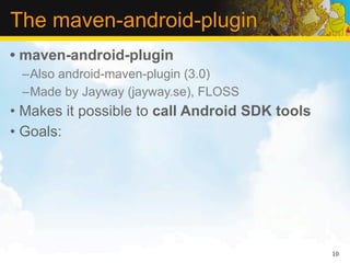 The maven-android-plugin
• maven-android-plugin
 –Also android-maven-plugin (3.0)
 –Made by Jayway (jayway.se), FLOSS
• Makes it possible to call Android SDK tools
• Goals:




                                                10
 