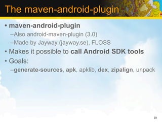 The maven-android-plugin
• maven-android-plugin
 –Also android-maven-plugin (3.0)
 –Made by Jayway (jayway.se), FLOSS
• Makes it possible to call Android SDK tools
• Goals:
 –generate-sources, apk, apklib, dex, zipalign, unpack




                                                     10
 