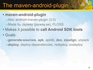 The maven-android-plugin
• maven-android-plugin
 –Also android-maven-plugin (3.0)
 –Made by Jayway (jayway.se), FLOSS
• Makes it possible to call Android SDK tools
• Goals:
 –generate-sources, apk, apklib, dex, zipalign, unpack
 –deploy, deploy-dependencies, redeploy, undeploy




                                                     10
 