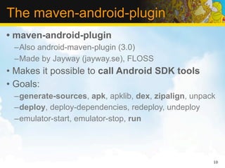 The maven-android-plugin
• maven-android-plugin
 –Also android-maven-plugin (3.0)
 –Made by Jayway (jayway.se), FLOSS
• Makes it possible to call Android SDK tools
• Goals:
 –generate-sources, apk, apklib, dex, zipalign, unpack
 –deploy, deploy-dependencies, redeploy, undeploy
 –emulator-start, emulator-stop, run




                                                     10
 