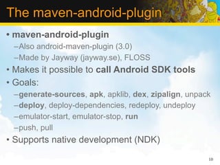 The maven-android-plugin
• maven-android-plugin
 –Also android-maven-plugin (3.0)
 –Made by Jayway (jayway.se), FLOSS
• Makes it possible to call Android SDK tools
• Goals:
 –generate-sources, apk, apklib, dex, zipalign, unpack
 –deploy, deploy-dependencies, redeploy, undeploy
 –emulator-start, emulator-stop, run
 –push, pull
• Supports native development (NDK)
                                                     10
 
