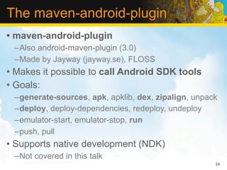 The maven-android-plugin
• maven-android-plugin
 –Also android-maven-plugin (3.0)
 –Made by Jayway (jayway.se), FLOSS
• Makes it possible to call Android SDK tools
• Goals:
 –generate-sources, apk, apklib, dex, zipalign, unpack
 –deploy, deploy-dependencies, redeploy, undeploy
 –emulator-start, emulator-stop, run
 –push, pull
• Supports native development (NDK)
 –Not covered in this talk
                                                     10
 