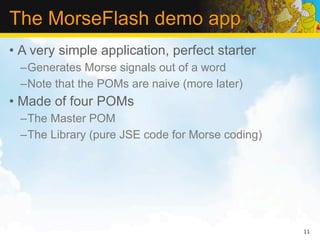 The MorseFlash demo app
• A very simple application, perfect starter
  –Generates Morse signals out of a word
  –Note that the POMs are naive (more later)
• Made of four POMs
  –The Master POM
  –The Library (pure JSE code for Morse coding)




                                                  11
 