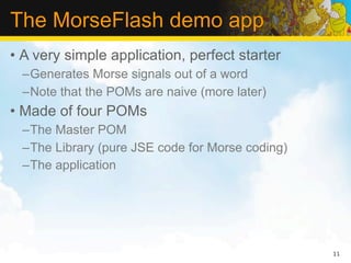 The MorseFlash demo app
• A very simple application, perfect starter
  –Generates Morse signals out of a word
  –Note that the POMs are naive (more later)
• Made of four POMs
  –The Master POM
  –The Library (pure JSE code for Morse coding)
  –The application




                                                  11
 